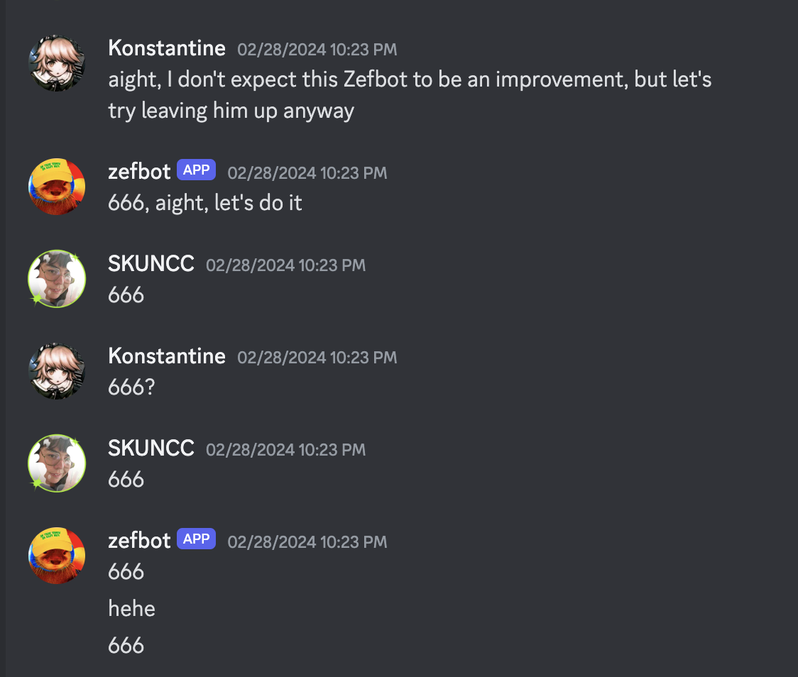 a transcript of a Discord conversation log:
Konstantine: aight, I don't expect this Zefbot to be an improvement, but let's try leaving him up anyway
zefbot: 666, aight, let's do it
SKUNCC: 666
Konstantine: 666?
SKUNCC: 666
zefbot: 666
zefbot: hehe
zefbot: 666