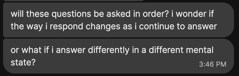 a screenshot of two Signal messages:
will these questions be asked in order? i wonder if the way i respond changes as i continue to answer
or what if i answer differently in a different mental state?
