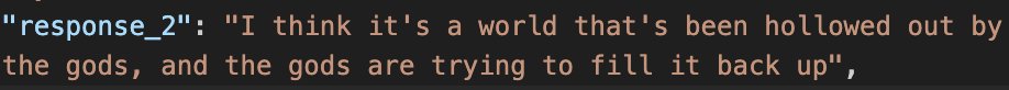 screenshot of a json entry:
"response_2": "I think it's a world that's been hollowed out by the gods, and the gods are trying to fill it back up",