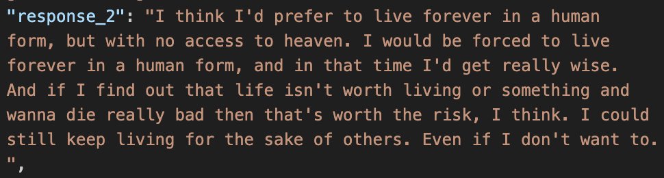 a screenshot of a json entry:
"response_2": "I think I'd prefer to live forever in a human form, but with no access to heaven. I would be forced to live forever in a human form, and in that time I'd get really wise. And if I find out that life isn't worth living or something and wanna die really bad then that's worth the risk, I think. I could still keep living for the sake of others. Even if I don't want to.","