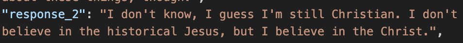 a screenshot of a json entry:
"response_2": "I don't know, I guess I'm still Christian. I don't believe in the historical Jesus, but I believe in the Christ."