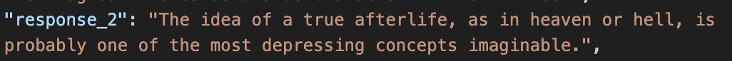 a screenshot of a json entry:
"response_2": "The idea of a true afterlife, as in heaven or hell, is probably one of the most depressing concepts imaginable."