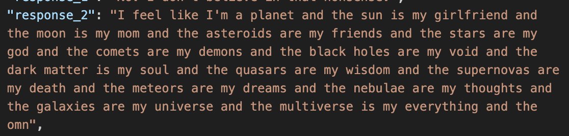 a screenshot of a json entry:
"response_2": "I feel like I'm a planet and the sun is my girlfriend and the moon is my mom and the asteroids are my friends and the stars are my god and the comets are my demons and the black holes are my void and the dark matter is my soul and the quasars are my wisdom and the supernovas are my death and the meteors are my dreams and the nebulae are my thoughts and the galaxies are my universe and the multiverse is my everything and the omn",
